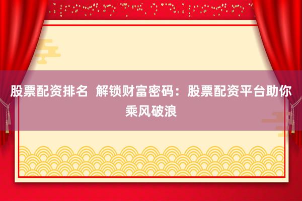 股票配资排名  解锁财富密码：股票配资平台助你乘风破浪