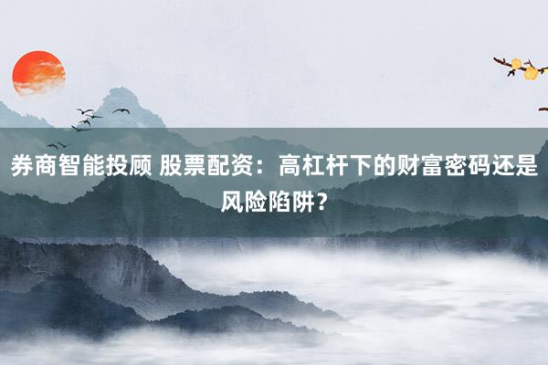 券商智能投顾 股票配资：高杠杆下的财富密码还是风险陷阱？