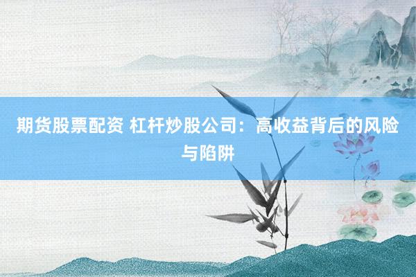 期货股票配资 杠杆炒股公司：高收益背后的风险与陷阱
