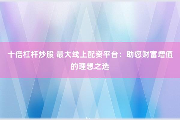 十倍杠杆炒股 最大线上配资平台：助您财富增值的理想之选