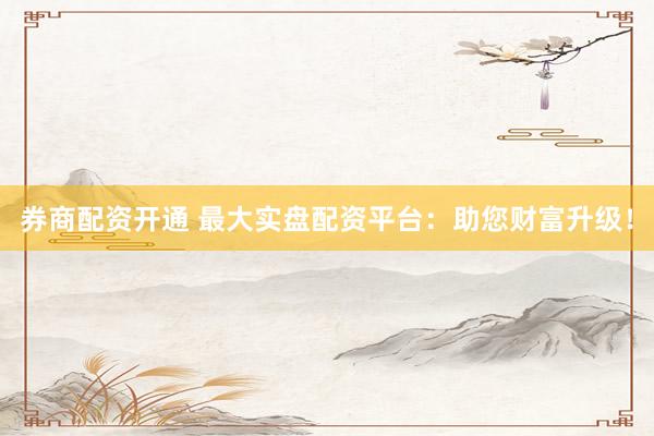 券商配资开通 最大实盘配资平台：助您财富升级！