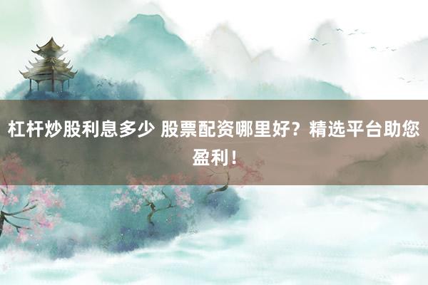 杠杆炒股利息多少 股票配资哪里好？精选平台助您盈利！