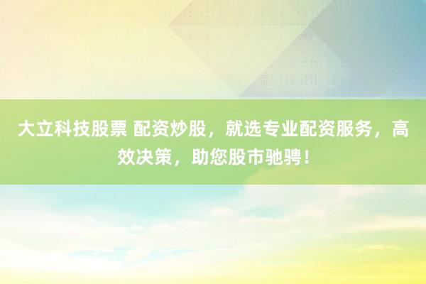 大立科技股票 配资炒股，就选专业配资服务，高效决策，助您股市驰骋！