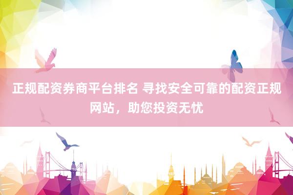 正规配资券商平台排名 寻找安全可靠的配资正规网站，助您投资无忧