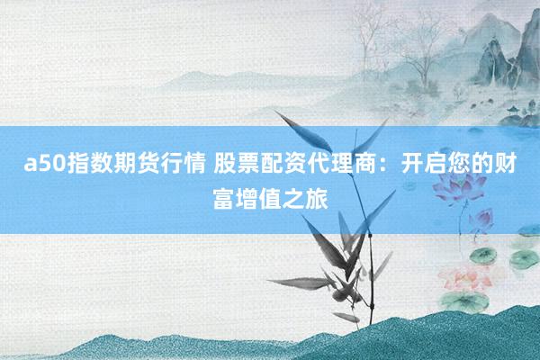 a50指数期货行情 股票配资代理商：开启您的财富增值之旅