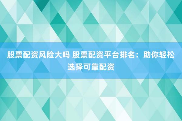 股票配资风险大吗 股票配资平台排名：助你轻松选择可靠配资
