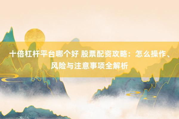 十倍杠杆平台哪个好 股票配资攻略：怎么操作、风险与注意事项全解析