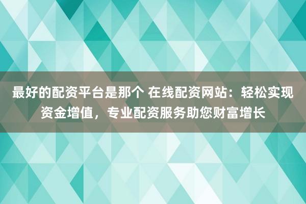 最好的配资平台是那个 在线配资网站：轻松实现资金增值，专业配资服务助您财富增长
