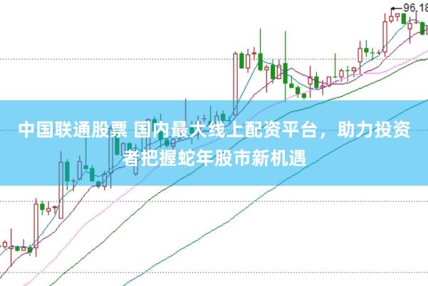 中国联通股票 国内最大线上配资平台，助力投资者把握蛇年股市新机遇