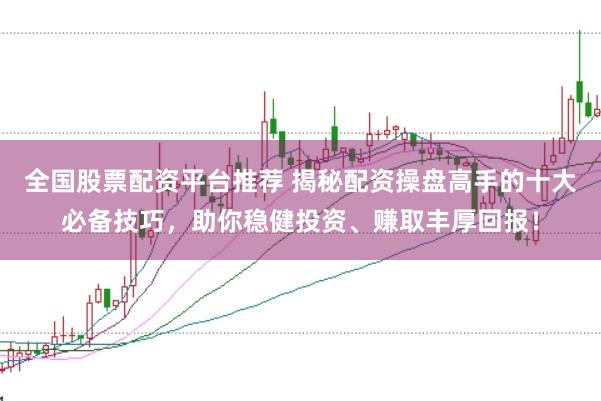全国股票配资平台推荐 揭秘配资操盘高手的十大必备技巧，助你稳健投资、赚取丰厚回报！