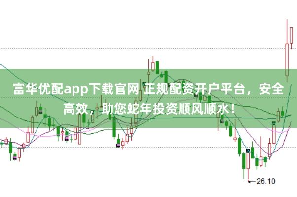 富华优配app下载官网 正规配资开户平台，安全高效，助您蛇年投资顺风顺水！