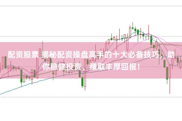 配资股票 揭秘配资操盘高手的十大必备技巧，助你稳健投资、赚取丰厚回报！