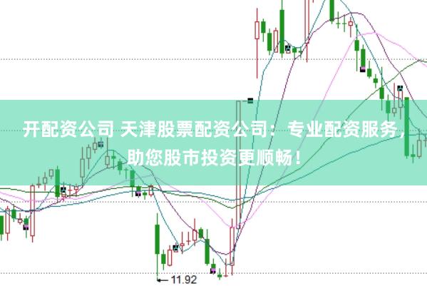 开配资公司 天津股票配资公司：专业配资服务，助您股市投资更顺畅！
