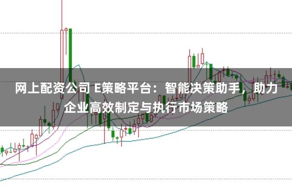 网上配资公司 E策略平台：智能决策助手，助力企业高效制定与执行市场策略