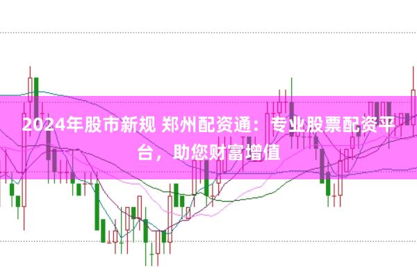 2024年股市新规 郑州配资通：专业股票配资平台，助您财富增值