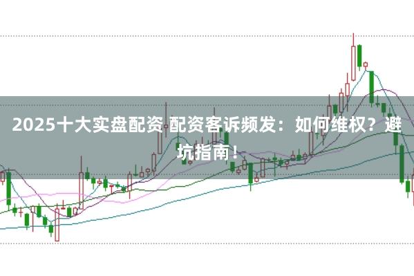 2025十大实盘配资 配资客诉频发：如何维权？避坑指南！