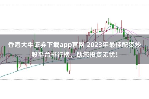 香港大牛证券下载app官网 2023年最佳配资炒股平台排行榜，助您投资无忧！