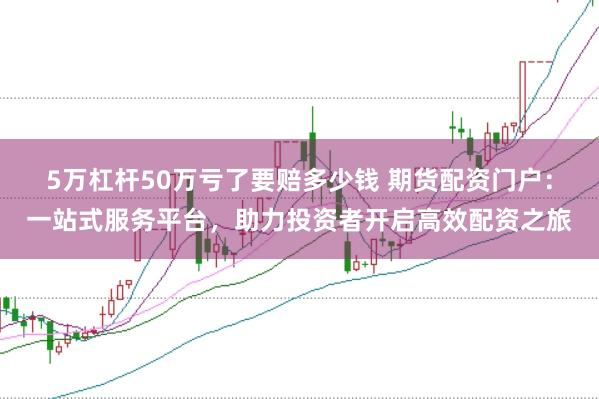 5万杠杆50万亏了要赔多少钱 期货配资门户：一站式服务平台，助力投资者开启高效配资之旅