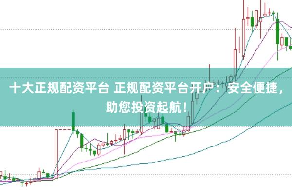 十大正规配资平台 正规配资平台开户：安全便捷，助您投资起航！