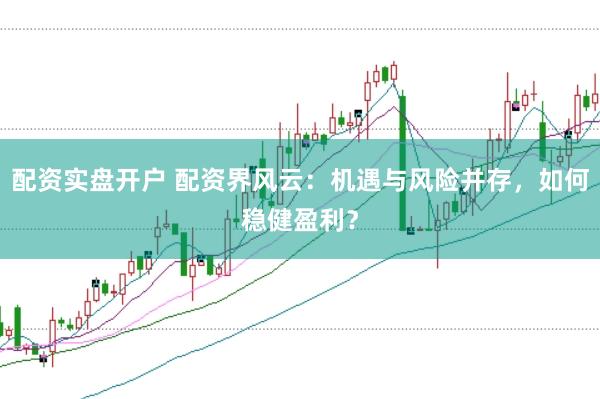 配资实盘开户 配资界风云：机遇与风险并存，如何稳健盈利？