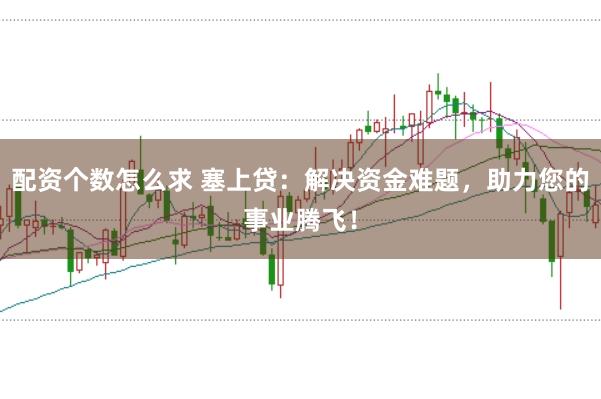 配资个数怎么求 塞上贷：解决资金难题，助力您的事业腾飞！