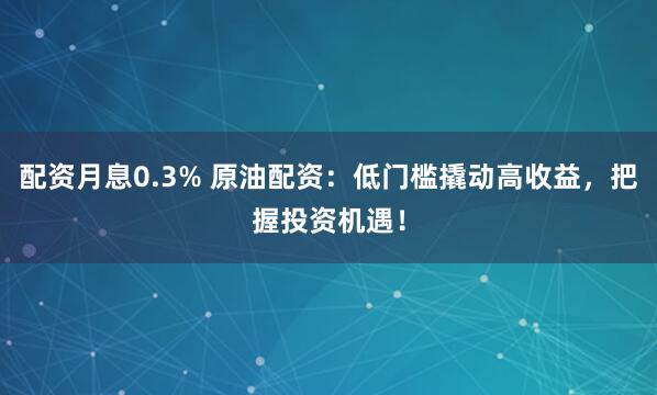 配资月息0.3% 原油配资：低门槛撬动高收益，把握投资机遇！