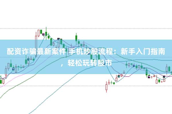 配资诈骗最新案件 手机炒股流程：新手入门指南，轻松玩转股市