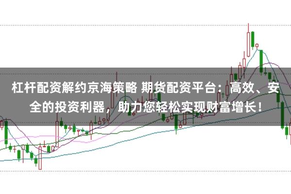 杠杆配资解约京海策略 期货配资平台：高效、安全的投资利器，助力您轻松实现财富增长！