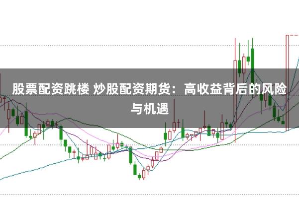 股票配资跳楼 炒股配资期货：高收益背后的风险与机遇