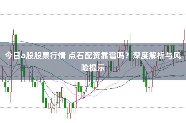 今日a股股票行情 点石配资靠谱吗？深度解析与风险提示