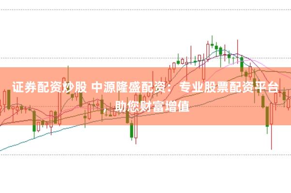 证券配资炒股 中源隆盛配资：专业股票配资平台，助您财富增值