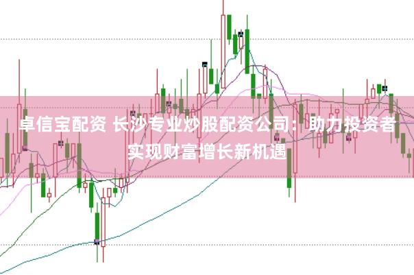 卓信宝配资 长沙专业炒股配资公司：助力投资者实现财富增长新机遇