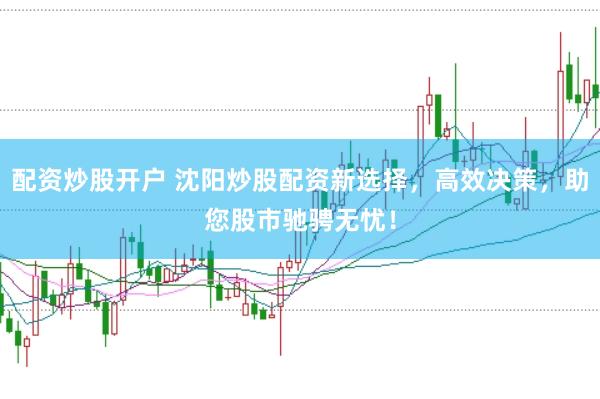 配资炒股开户 沈阳炒股配资新选择，高效决策，助您股市驰骋无忧！