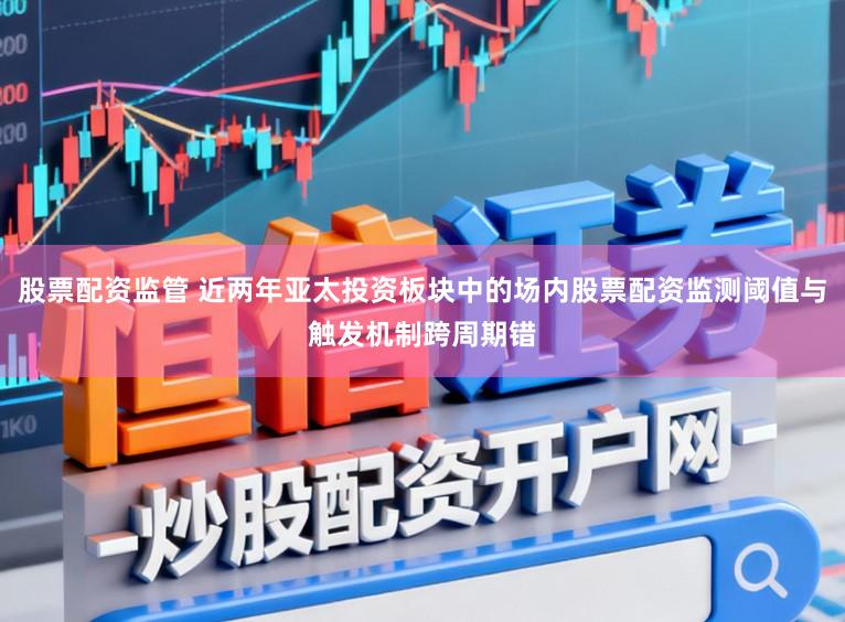 股票配资监管 近两年亚太投资板块中的场内股票配资监测阈值与触发机制跨周期错