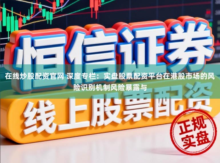 在线炒股配资官网 深度专栏：实盘股票配资平台在港股市场的风险识别机制风险暴露与