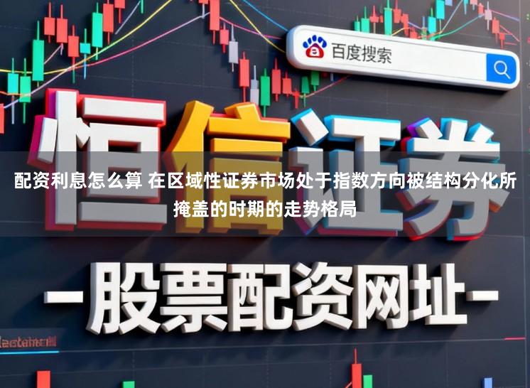 配资利息怎么算 在区域性证券市场处于指数方向被结构分化所掩盖的时期的走势格局