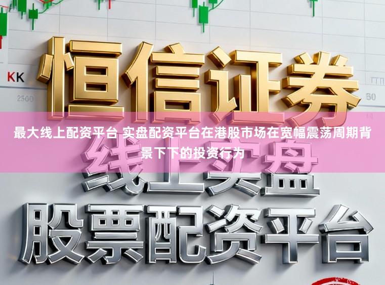 最大线上配资平台 实盘配资平台在港股市场在宽幅震荡周期背景下下的投资行为
