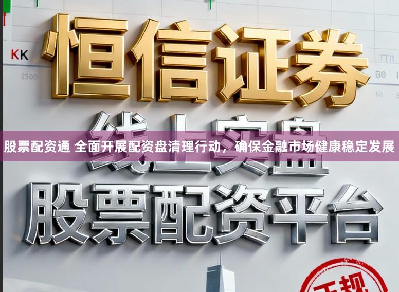 股票配资通 全面开展配资盘清理行动，确保金融市场健康稳定发展