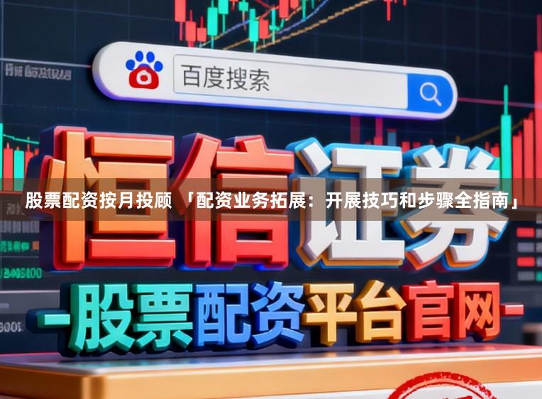 股票配资按月投顾 「配资业务拓展：开展技巧和步骤全指南」