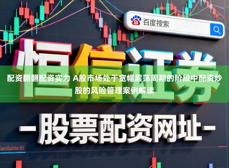 配资翻翻配资实力 A股市场处于宽幅震荡周期的阶段中配资炒股的风险管理案例解读