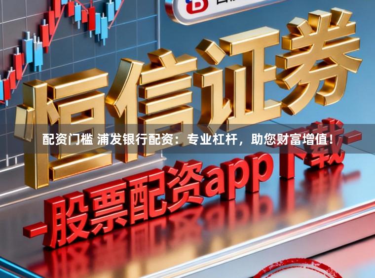 配资门槛 浦发银行配资：专业杠杆，助您财富增值！